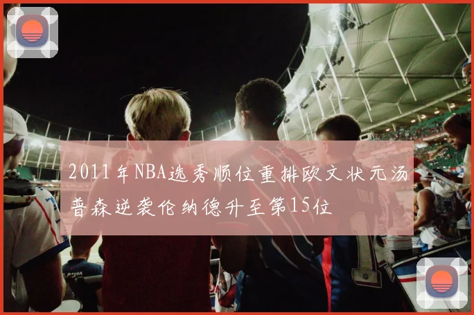 2011年NBA选秀顺位重排欧文状元汤普森逆袭伦纳德升至第15位