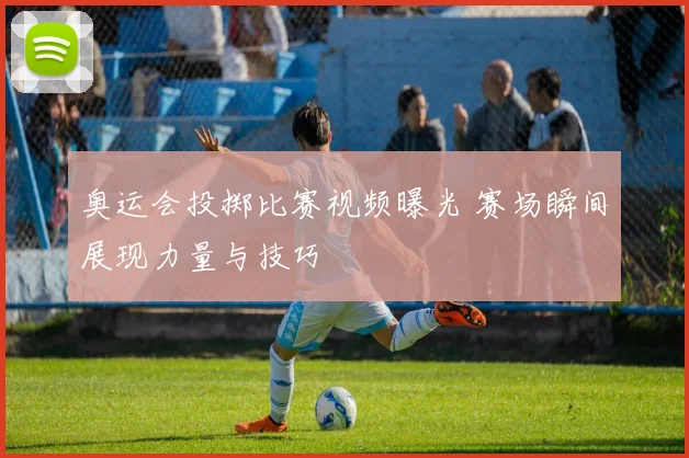 奥运会投掷比赛视频曝光 赛场瞬间展现力量与技巧