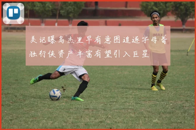 美记曝乌杰里早有意图追逐字母哥独行侠资产丰富有望引入巨星