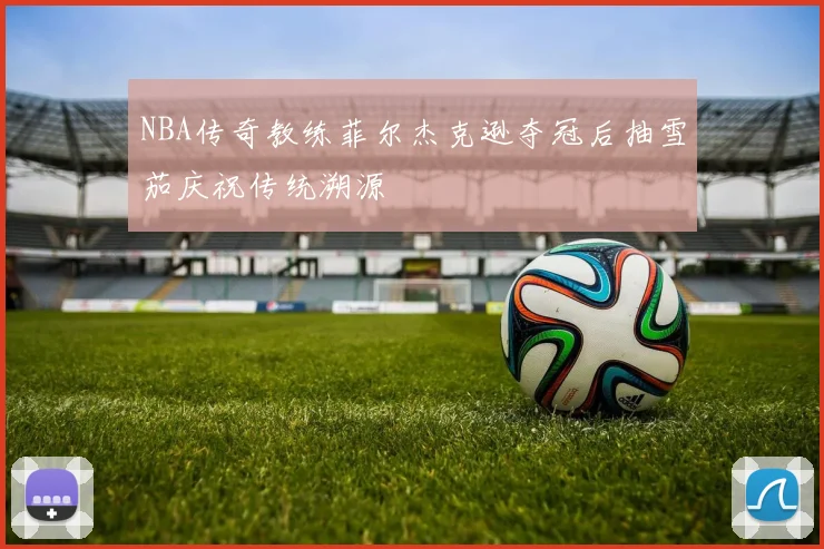NBA传奇教练菲尔杰克逊夺冠后抽雪茄庆祝传统溯源