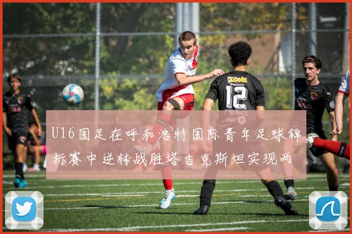 U16国足在呼和浩特国际青年足球锦标赛中逆转战胜塔吉克斯坦实现两连胜