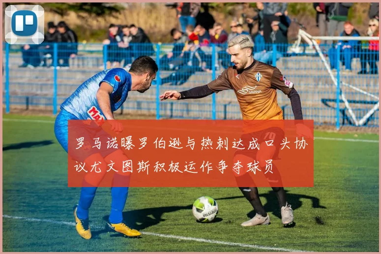 罗马诺曝罗伯逊与热刺达成口头协议尤文图斯积极运作争夺球员
